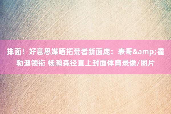 排面！好意思媒晒拓荒者新面庞：表哥&霍勒迪领衔 杨瀚森径直上封面体育录像/图片