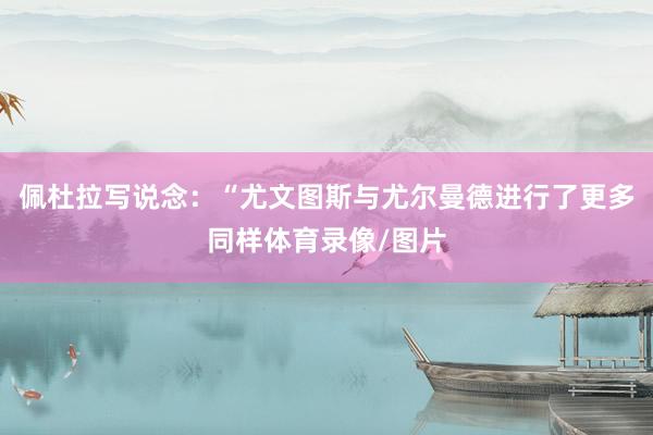 佩杜拉写说念：“尤文图斯与尤尔曼德进行了更多同样体育录像/图片