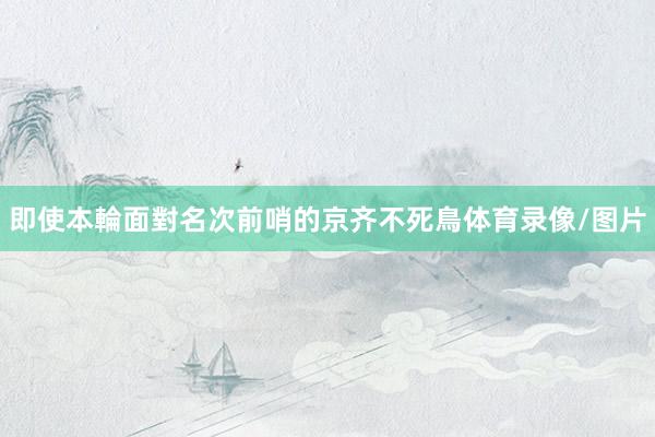 即使本輪面對名次前哨的京齐不死鳥体育录像/图片