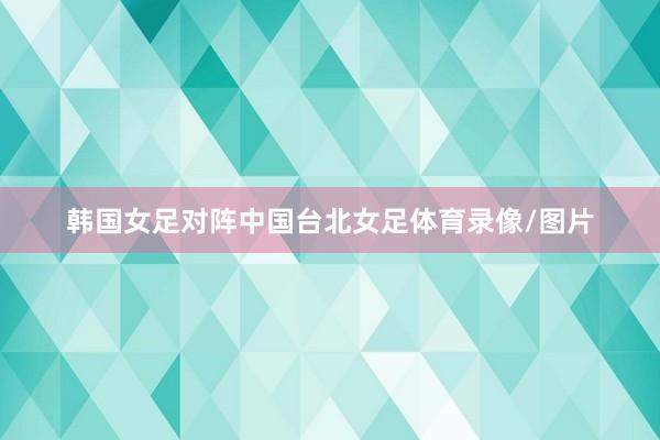 韩国女足对阵中国台北女足体育录像/图片