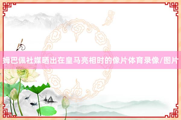 姆巴佩社媒晒出在皇马亮相时的像片体育录像/图片
