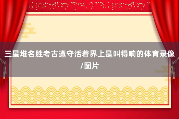 三星堆名胜考古遵守活着界上是叫得响的体育录像/图片