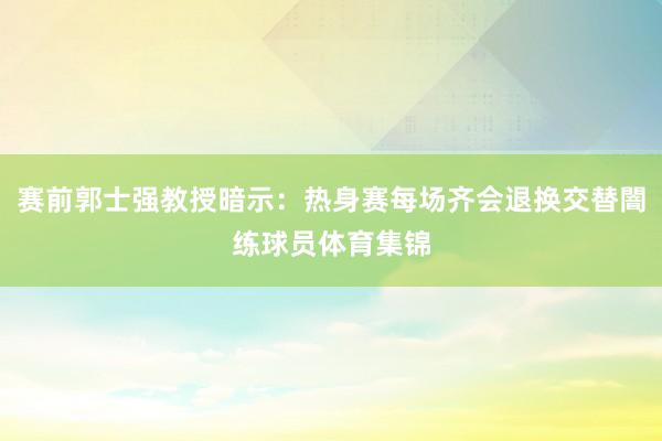 赛前郭士强教授暗示：热身赛每场齐会退换交替闇练球员体育集锦