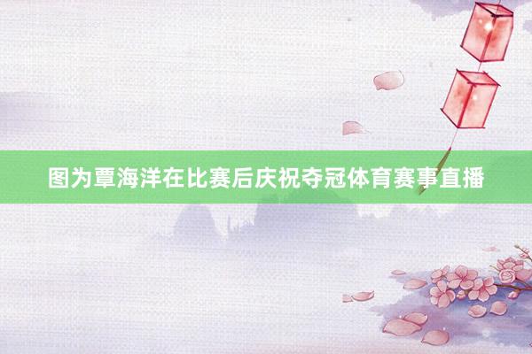 图为覃海洋在比赛后庆祝夺冠体育赛事直播
