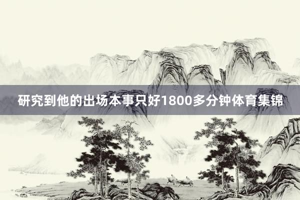 研究到他的出场本事只好1800多分钟体育集锦