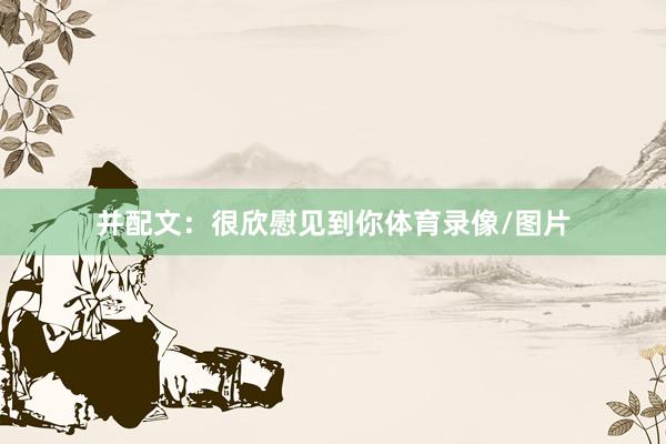 并配文：很欣慰见到你体育录像/图片