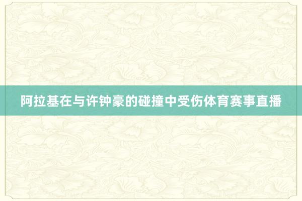 阿拉基在与许钟豪的碰撞中受伤体育赛事直播