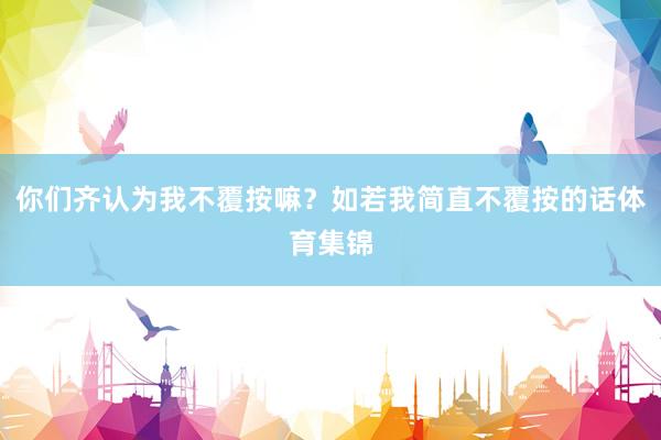 你们齐认为我不覆按嘛？如若我简直不覆按的话体育集锦