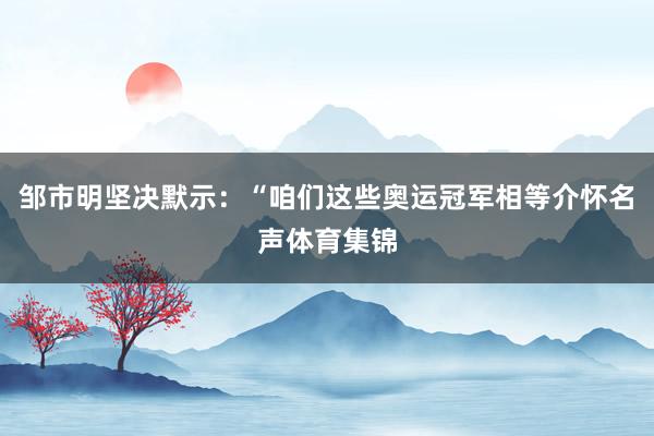 邹市明坚决默示：“咱们这些奥运冠军相等介怀名声体育集锦