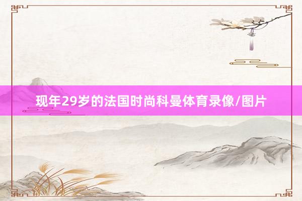 现年29岁的法国时尚科曼体育录像/图片