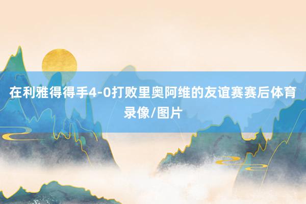 在利雅得得手4-0打败里奥阿维的友谊赛赛后体育录像/图片