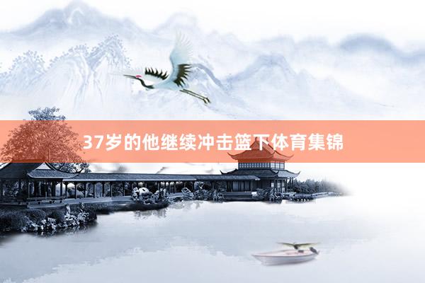 37岁的他继续冲击篮下体育集锦