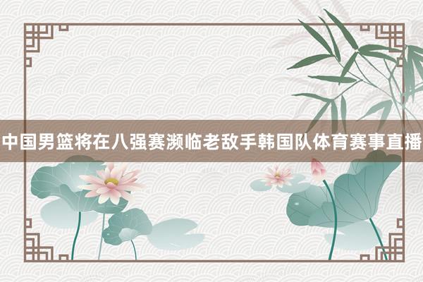 中国男篮将在八强赛濒临老敌手韩国队体育赛事直播
