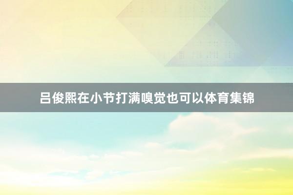 吕俊熙在小节打满嗅觉也可以体育集锦