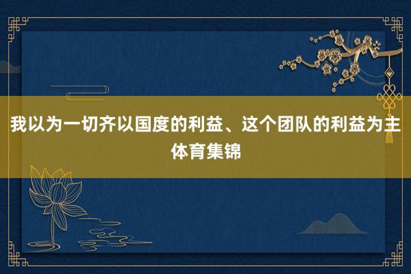 我以为一切齐以国度的利益、这个团队的利益为主体育集锦