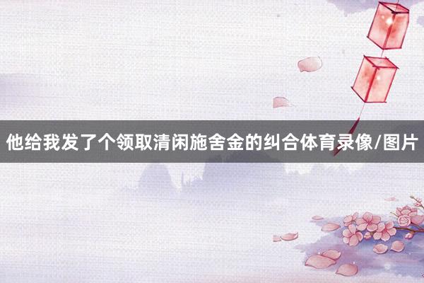 他给我发了个领取清闲施舍金的纠合体育录像/图片
