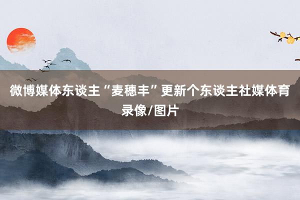 微博媒体东谈主“麦穗丰”更新个东谈主社媒体育录像/图片