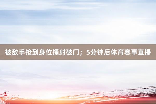 被敌手抢到身位捅射破门；5分钟后体育赛事直播