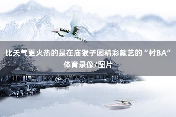 比天气更火热的是在庙猴子园精彩献艺的“村BA”体育录像/图片