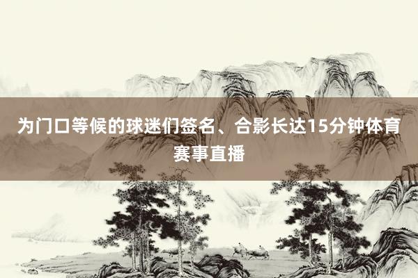 为门口等候的球迷们签名、合影长达15分钟体育赛事直播