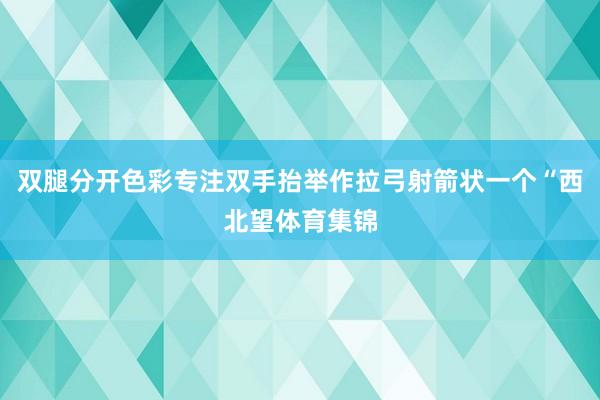双腿分开色彩专注双手抬举作拉弓射箭状一个“西北望体育集锦