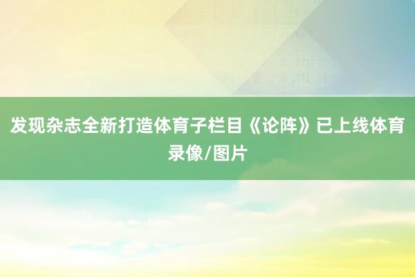 发现杂志全新打造体育子栏目《论阵》已上线体育录像/图片