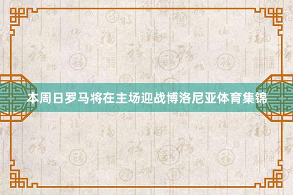 本周日罗马将在主场迎战博洛尼亚体育集锦