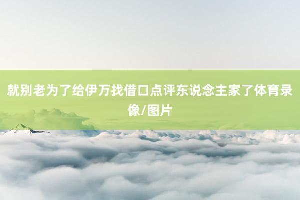 就别老为了给伊万找借口点评东说念主家了体育录像/图片