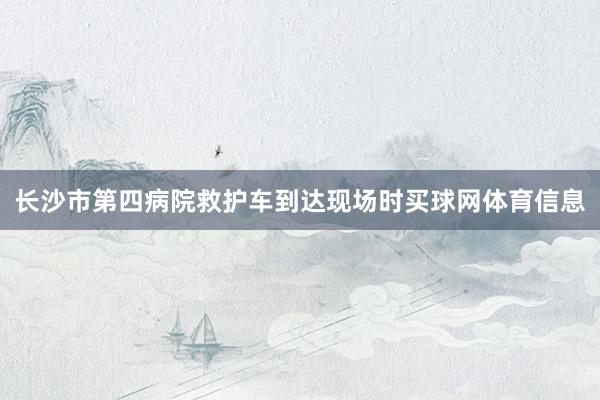 长沙市第四病院救护车到达现场时买球网体育信息