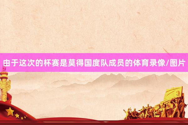 由于这次的杯赛是莫得国度队成员的体育录像/图片