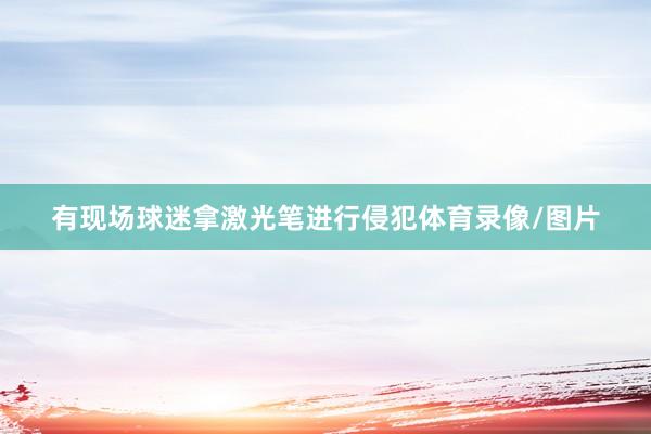有现场球迷拿激光笔进行侵犯体育录像/图片