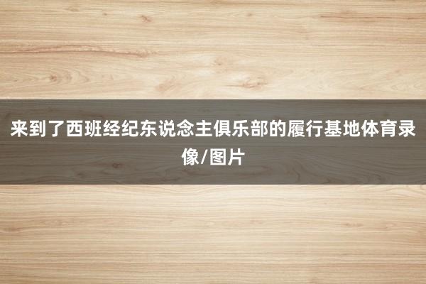 来到了西班经纪东说念主俱乐部的履行基地体育录像/图片