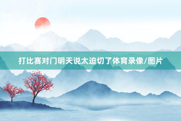 打比赛对门明天说太迫切了体育录像/图片