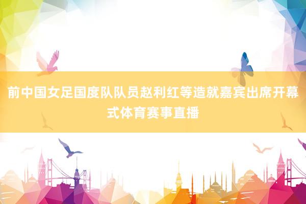 前中国女足国度队队员赵利红等造就嘉宾出席开幕式体育赛事直播