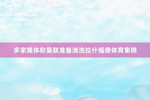 多家媒体称曼联准备清洗拉什福德体育集锦