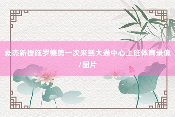 豪杰新援施罗德第一次来到大通中心上班体育录像/图片