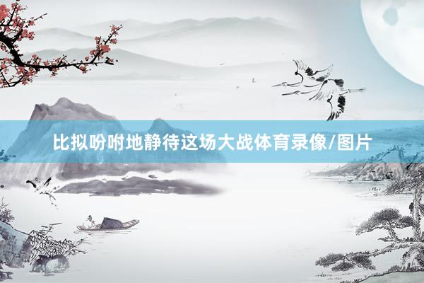 比拟吩咐地静待这场大战体育录像/图片