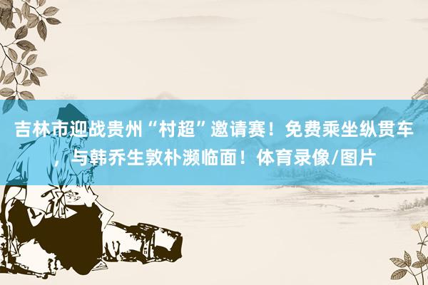 吉林市迎战贵州“村超”邀请赛！免费乘坐纵贯车，与韩乔生敦朴濒临面！体育录像/图片