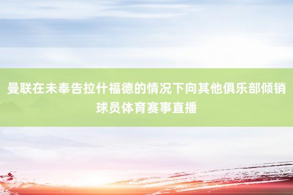 曼联在未奉告拉什福德的情况下向其他俱乐部倾销球员体育赛事直播