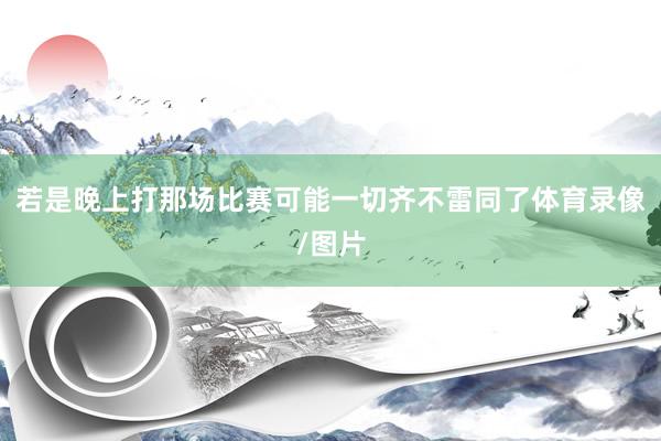 若是晚上打那场比赛可能一切齐不雷同了体育录像/图片
