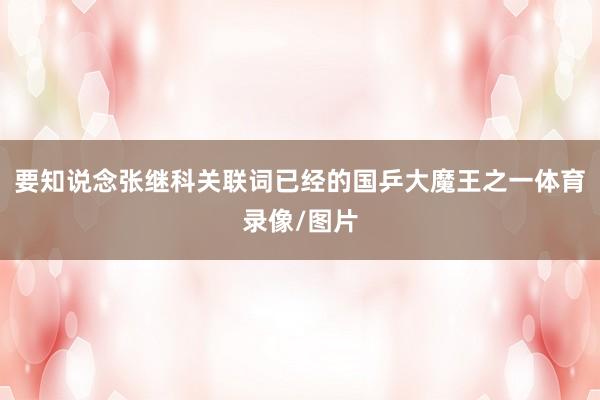 要知说念张继科关联词已经的国乒大魔王之一体育录像/图片