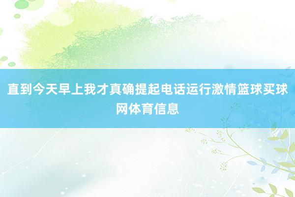 直到今天早上我才真确提起电话运行激情篮球买球网体育信息