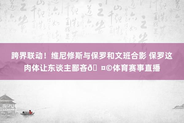 跨界联动！维尼修斯与保罗和文班合影 保罗这肉体让东谈主鄙吝🤩
