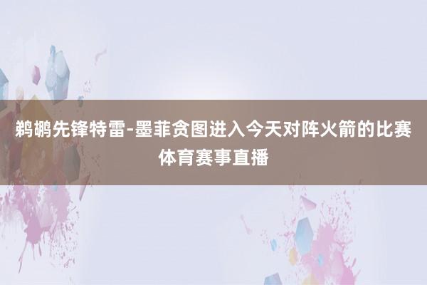 鹈鹕先锋特雷-墨菲贪图进入今天对阵火箭的比赛体育赛事直播