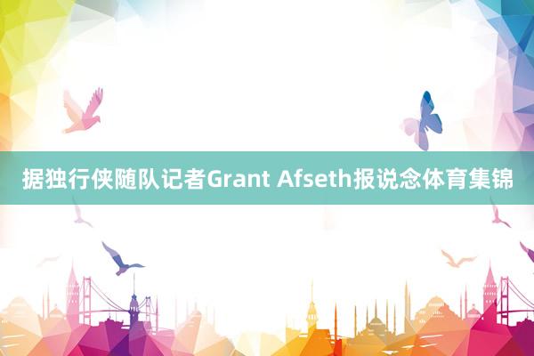 据独行侠随队记者Grant Afseth报说念体育集锦