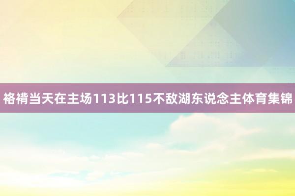 袼褙当天在主场113比115不敌湖东说念主体育集锦