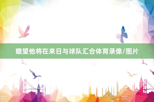 瞻望他将在来日与球队汇合体育录像/图片