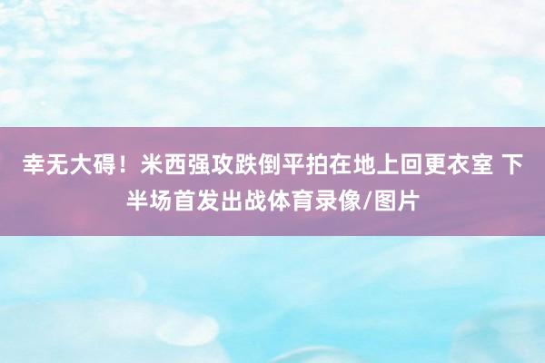 幸无大碍！米西强攻跌倒平拍在地上回更衣室 下半场首发出战体育录像/图片