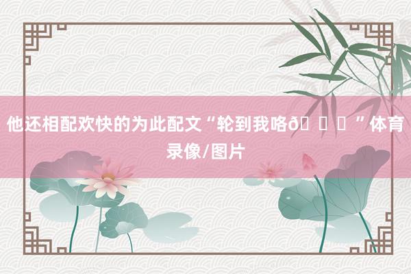 他还相配欢快的为此配文“轮到我咯😃”体育录像/图片
