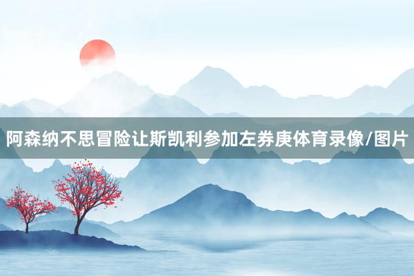 阿森纳不思冒险让斯凯利参加左券庚体育录像/图片
